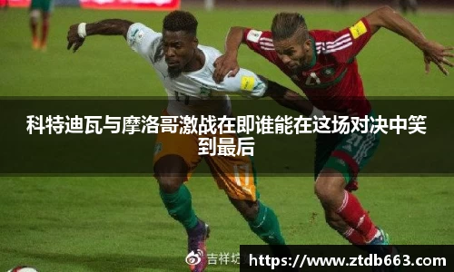 科特迪瓦与摩洛哥激战在即谁能在这场对决中笑到最后