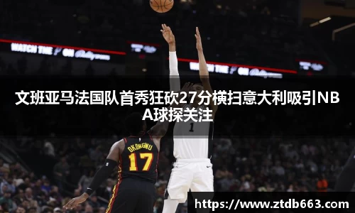 文班亚马法国队首秀狂砍27分横扫意大利吸引NBA球探关注